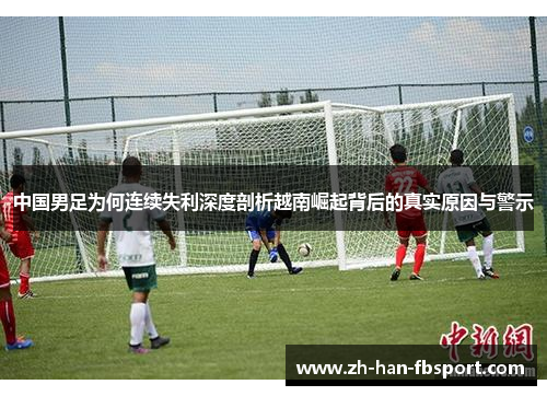 中国男足为何连续失利深度剖析越南崛起背后的真实原因与警示