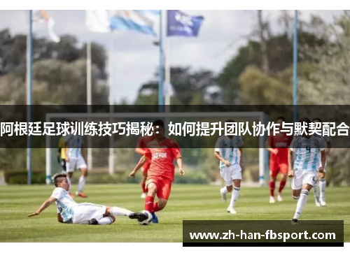 阿根廷足球训练技巧揭秘：如何提升团队协作与默契配合