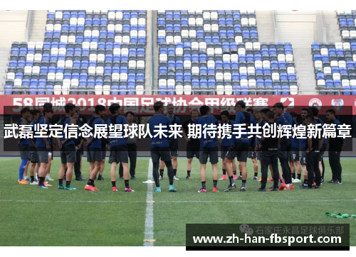 武磊坚定信念展望球队未来 期待携手共创辉煌新篇章