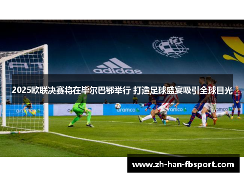 2025欧联决赛将在毕尔巴鄂举行 打造足球盛宴吸引全球目光